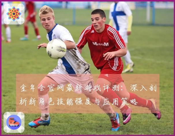 金年会官网最新游戏评测：深入剖析新角色技能强度与应用策略